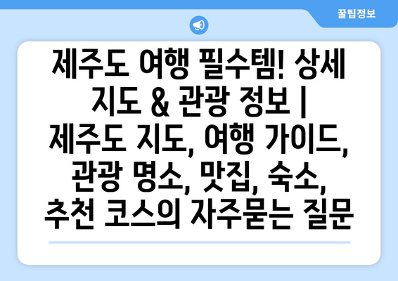 제주도 여행 필수템! 상세 지도 & 관광 정보 | 제주도 지도, 여행 가이드, 관광 명소, 맛집, 숙소, 추천 코스