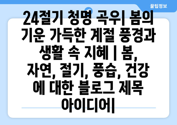 24절기 청명 곡우| 봄의 기운 가득한 계절 풍경과 생활 속 지혜 | 봄, 자연, 절기, 풍습, 건강