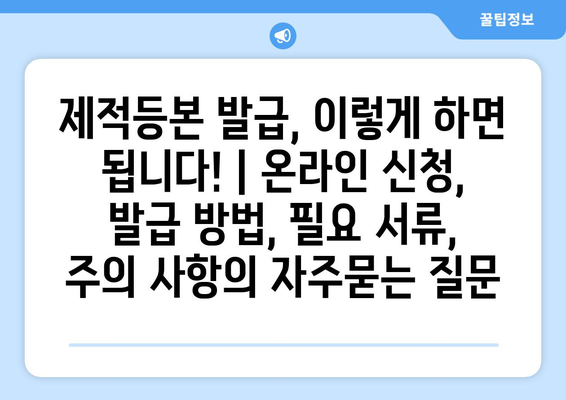 제적등본 발급, 이렇게 하면 됩니다! | 온라인 신청, 발급 방법, 필요 서류, 주의 사항