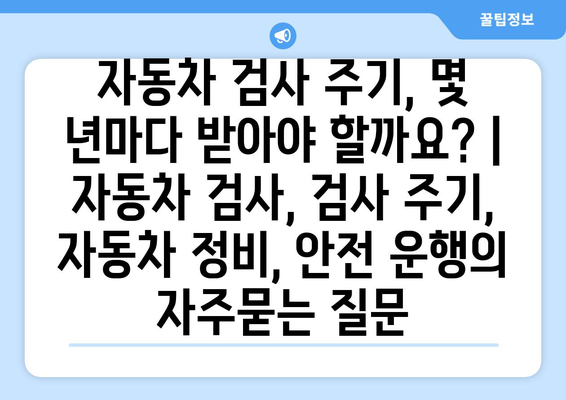 자동차 검사 주기, 몇 년마다 받아야 할까요? | 자동차 검사, 검사 주기, 자동차 정비, 안전 운행